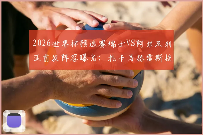 2026世界杯预选赛瑞士VS阿尔及利亚首发阵容曝光：扎卡马赫雷斯核心对决，阿坎吉领衔后防线