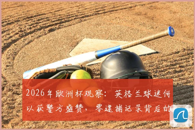 2026年欧洲杯观察：英格兰球迷何以获警方盛赞，零逮捕记录背后的文明观赛启示