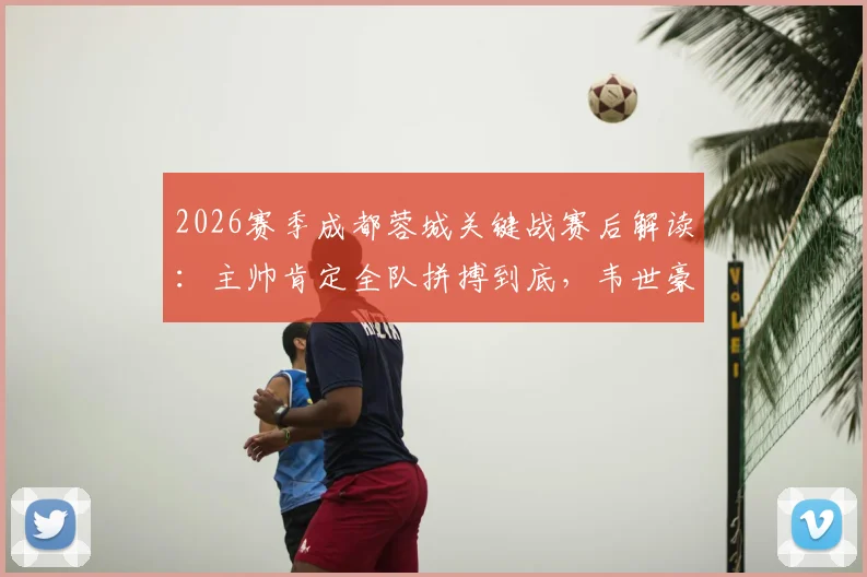 2026赛季成都蓉城关键战赛后解读：主帅肯定全队拼搏到底，韦世豪展现核心领导价值