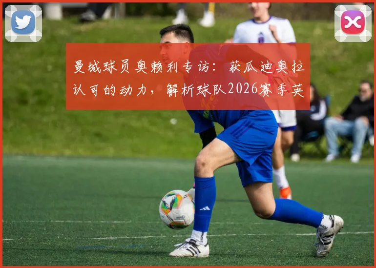 曼城球员奥赖利专访：获瓜迪奥拉认可的动力，解析球队2026赛季英超争冠前景