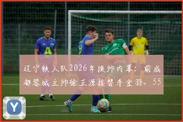 辽宁铁人队2026年换帅内幕：前成都蓉城主帅徐正源接替李金羽，55岁老帅执掌教鞭
