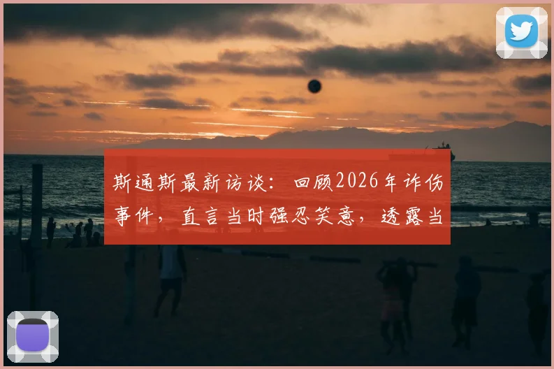斯通斯最新访谈：回顾2026年诈伤事件，直言当时强忍笑意，透露当前恢复仍有起伏