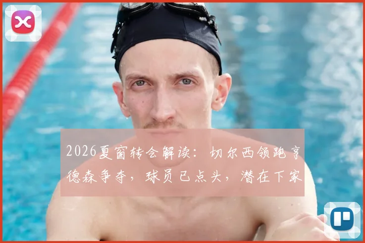 2026夏窗转会解读：切尔西领跑亨德森争夺，球员已点头，潜在下家与新合同分析
