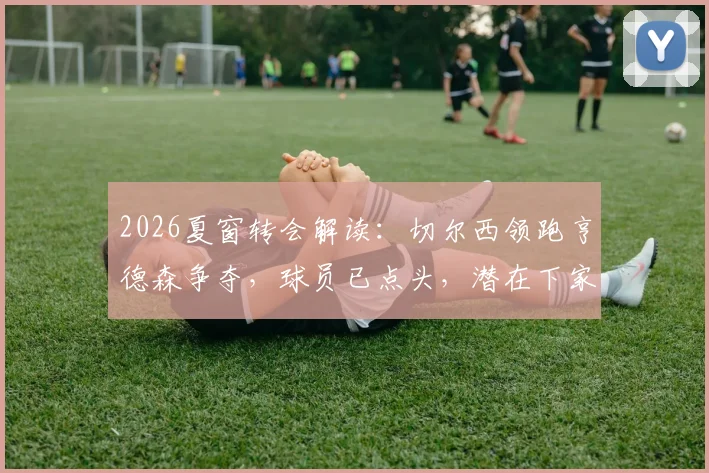 2026夏窗转会解读：切尔西领跑亨德森争夺，球员已点头，潜在下家与新合同分析