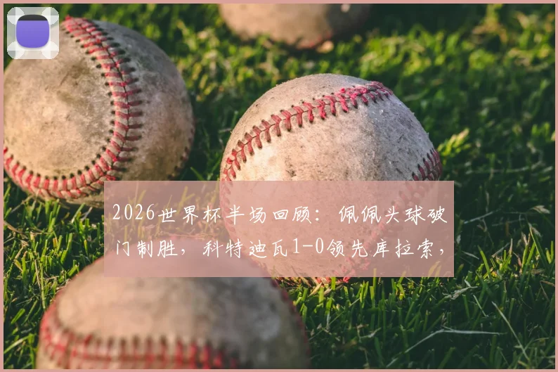 2026世界杯半场回顾:佩佩头球破门制胜,科特迪瓦1-0领先库拉索,附进球动图与技术统计深度解析
