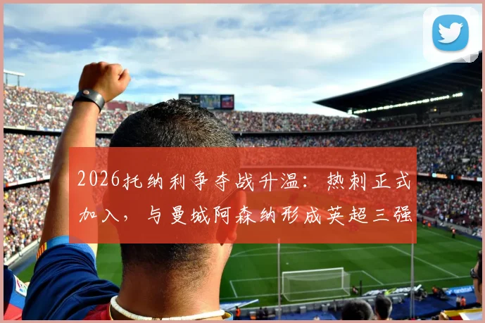 2026托纳利争夺战升温：热刺正式加入，与曼城阿森纳形成英超三强竞购局面
