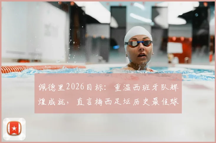 佩德里2026目标：重温西班牙队辉煌成就，直言梅西足坛历史最佳球员