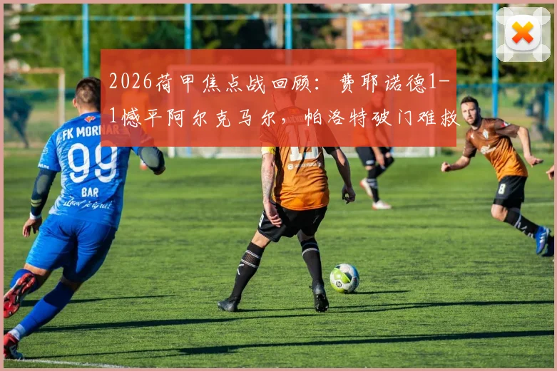 2026荷甲焦点战回顾：费耶诺德1-1憾平阿尔克马尔，帕洛特破门难救主，穆萨关键扳平球解析
