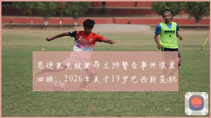 恩德里克被里昂主帅警告事件深度回顾：2026年关于19岁巴西新星职业态度的队内真实评价