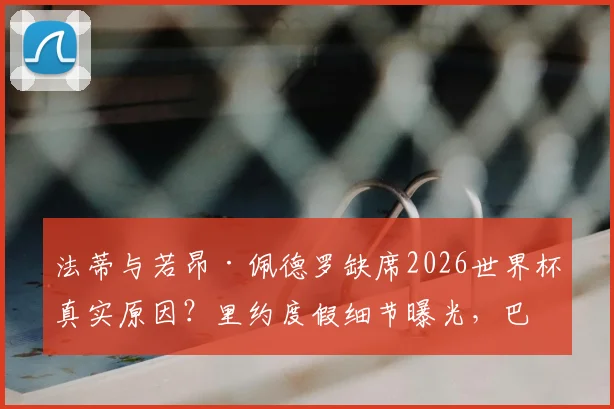 法蒂与若昂·佩德罗缺席2026世界杯真实原因？里约度假细节曝光，巴萨与布莱顿球星选择引热议