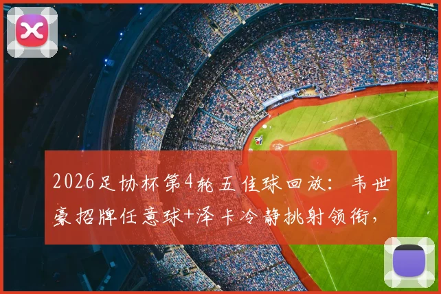 2026足协杯第4轮五佳球回放：韦世豪招牌任意球+泽卡冷静挑射领衔，附进球集锦视频链接