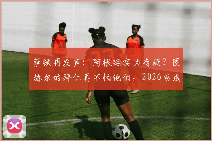 萨顿再发声：阿根廷实力存疑？图赫尔的拜仁真不怕他们，2026或成试金石