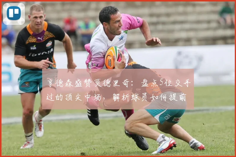 亨德森盛赞莫德里奇：盘点5位交手过的顶尖中场，解析球员如何提前适应2026世界杯新规则