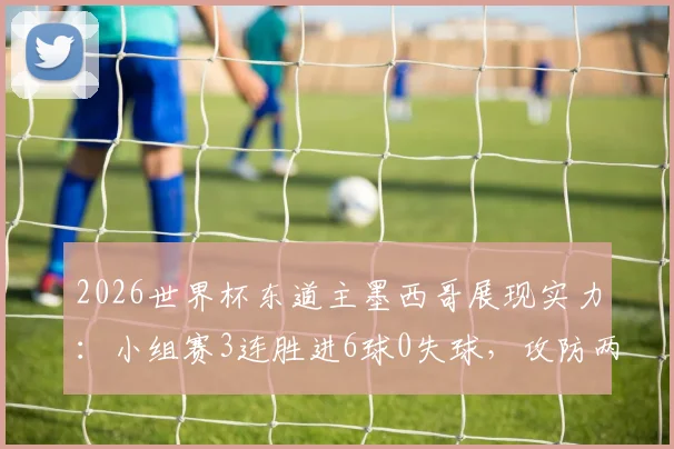 2026世界杯东道主墨西哥展现实力：小组赛3连胜进6球0失球，攻防两端表现完美解析