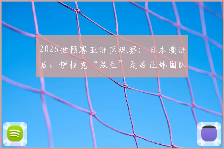 2026世预赛亚洲区观察：日本澳洲后，伊拉克“放生”是否让韩国队竞争对手受益？