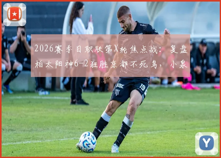 2026赛季日职联第X轮焦点战：复盘柏太阳神6-2狂胜京都不死鸟，小泉佳穂三度策划进球成关键先生