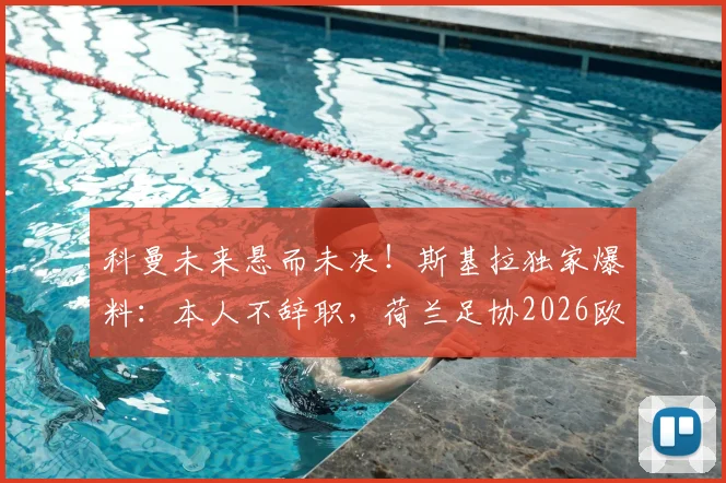 科曼未来悬而未决！斯基拉独家爆料：本人不辞职，荷兰足协2026欧洲杯前定去留