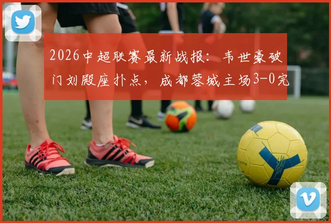 2026中超联赛最新战报：韦世豪破门刘殿座扑点，成都蓉城主场3-0完胜河南队豪取八连胜