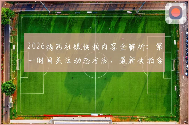 2026梅西社媒快拍内容全解析：第一时间关注动态方法、最新快拍含义深度解读及球迷热议话题