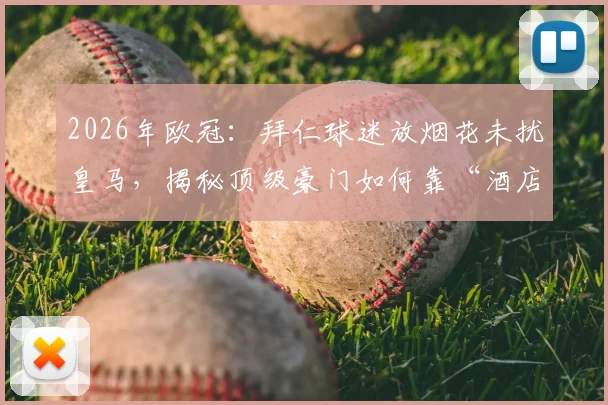 2026年欧冠：拜仁球迷放烟花未扰皇马，揭秘顶级豪门如何靠“酒店隔音”这类后勤细节赢得优势
