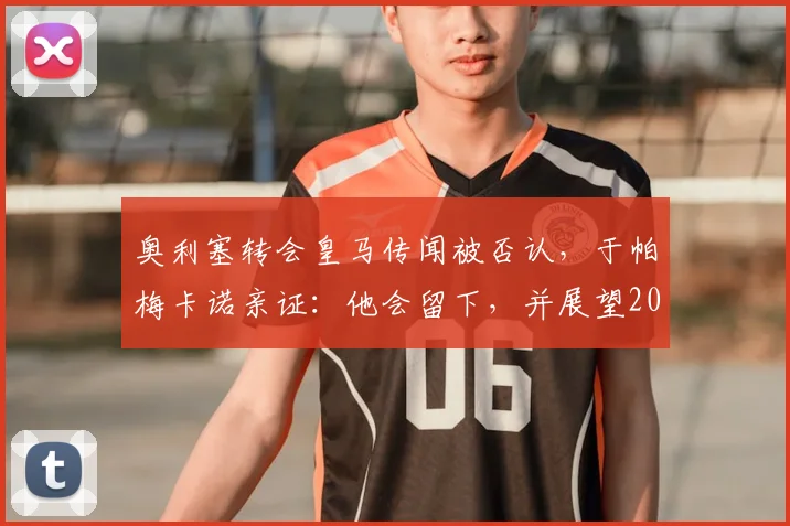 奥利塞转会皇马传闻被否认，于帕梅卡诺亲证：他会留下，并展望2026阵容