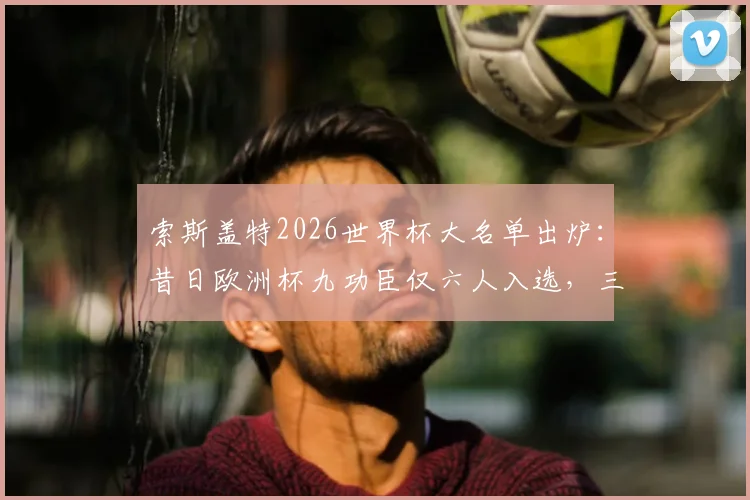 索斯盖特2026世界杯大名单出炉：昔日欧洲杯九功臣仅六人入选，三人遗憾落选原因分析