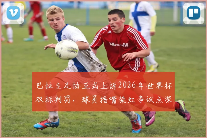 巴拉圭足协正式上诉2026年世界杯双标判罚，球员捂嘴染红争议点深度剖析