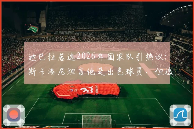 迪巴拉落选2026年国家队引热议：斯卡洛尼坦言他是出色球员，但选人更着眼于现在与未来阵容构建