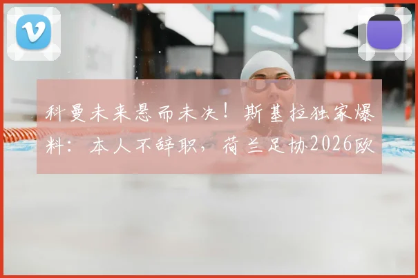 科曼未来悬而未决！斯基拉独家爆料：本人不辞职，荷兰足协2026欧洲杯前定去留