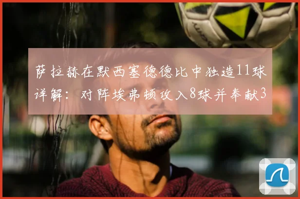 萨拉赫在默西塞德德比中独造11球详解：对阵埃弗顿攻入8球并奉献3次助攻，红军头号德比杀手数据全记录
