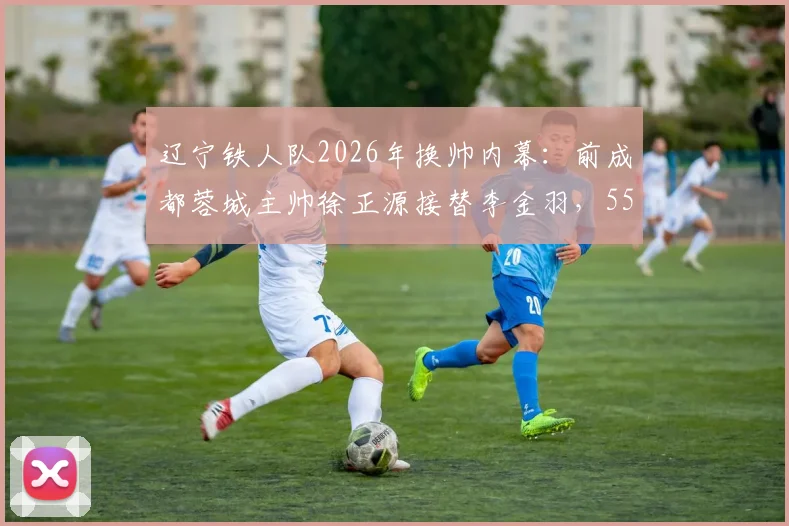 辽宁铁人队2026年换帅内幕：前成都蓉城主帅徐正源接替李金羽，55岁老帅执掌教鞭