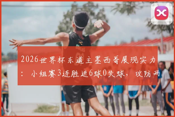2026世界杯东道主墨西哥展现实力：小组赛3连胜进6球0失球，攻防两端表现完美解析