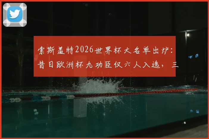 索斯盖特2026世界杯大名单出炉：昔日欧洲杯九功臣仅六人入选，三人遗憾落选原因分析