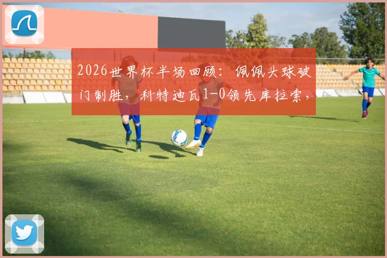2026世界杯半场回顾：佩佩头球破门制胜，科特迪瓦1-0领先库拉索，附进球动图与技术统计深度解析