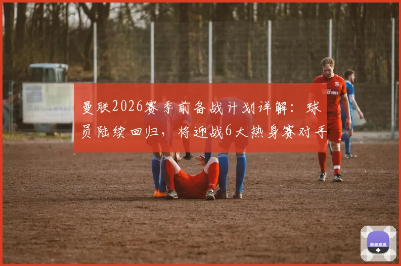 曼联2026赛季前备战计划详解：球员陆续回归，将迎战6大热身赛对手，新援仅桑托斯一名