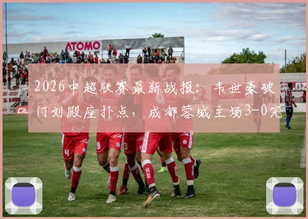 2026中超联赛最新战报：韦世豪破门刘殿座扑点，成都蓉城主场3-0完胜河南队豪取八连胜