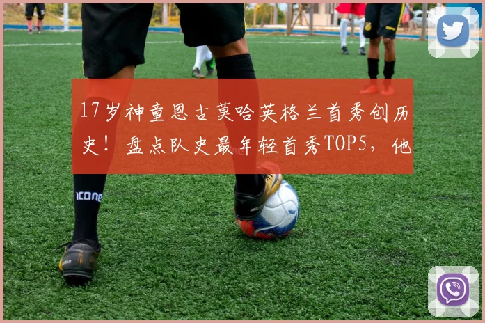 17岁神童恩古莫哈英格兰首秀创历史！盘点队史最年轻首秀TOP5，他的青训俱乐部与未来前景全解析