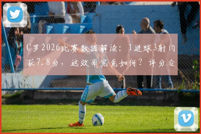 C罗2026比赛数据解读：1进球3射门获7.8分，这效率究竟如何？评分合理吗？