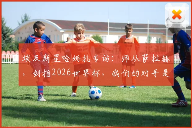埃及新星哈姆扎专访：师从萨拉赫，剑指2026世界杯，我们的对手是整个阿根廷队