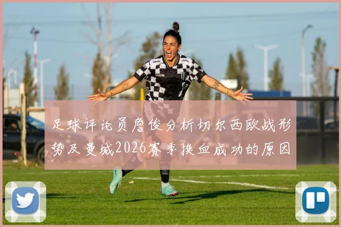 足球评论员詹俊分析切尔西欧战形势及曼城2026赛季换血成功的原因解读