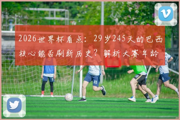 2026世界杯看点：29岁245天的巴西核心能否刷新历史？解析大赛年龄与经验法则