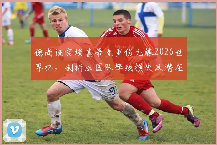 德尚证实埃基蒂克重伤无缘2026世界杯,剖析法国队锋线损失及潜在替代者方案