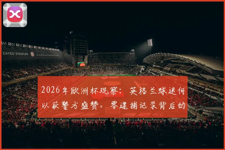 2026年欧洲杯观察：英格兰球迷何以获警方盛赞，零逮捕记录背后的文明观赛启示