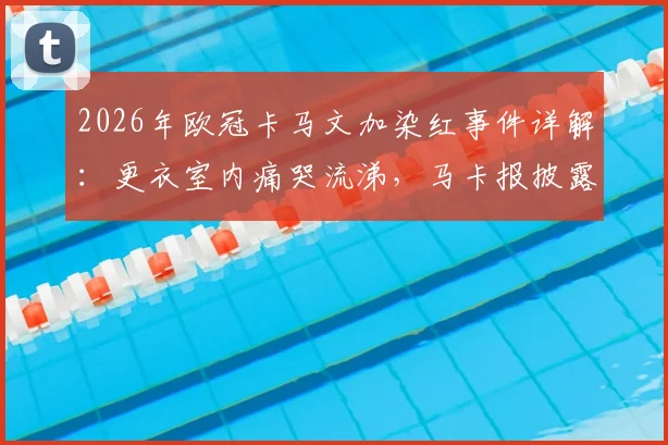 2026年欧冠卡马文加染红事件详解：更衣室内痛哭流涕，马卡报披露其红牌原因与赛后情绪对皇马的影响