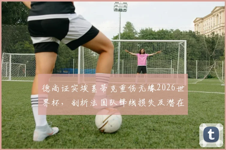德尚证实埃基蒂克重伤无缘2026世界杯，剖析法国队锋线损失及潜在替代者方案