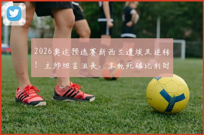 2026奥运预选赛新西兰遭埃及逆转!主帅坦言沮丧,末轮死磕比利时争出线名额