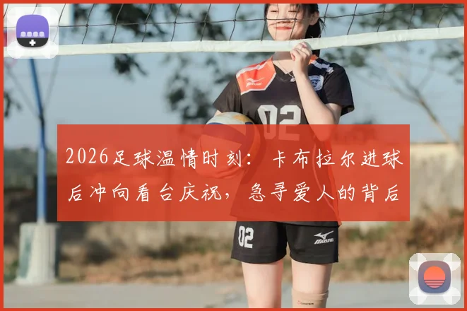 2026足球温情时刻：卡布拉尔进球后冲向看台庆祝，急寻爱人的背后故事